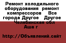 Ремонт холодильного оборудования, ремонт компрессоров. - Все города Другое » Другое   . Челябинская обл.,Аша г.